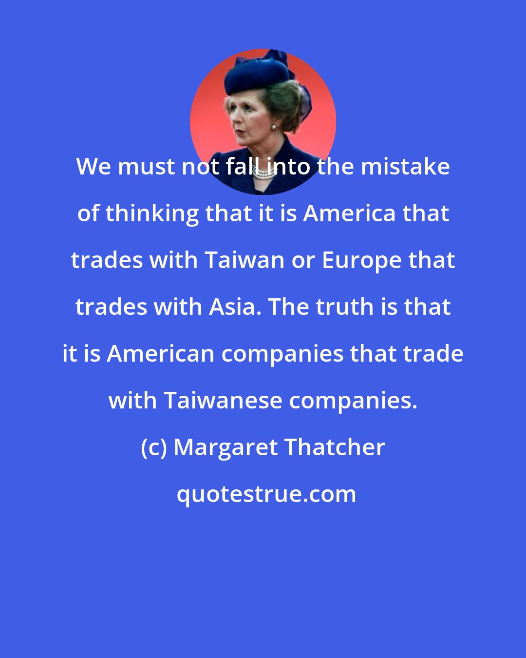 Margaret Thatcher: We must not fall into the mistake of thinking that it is America that trades with Taiwan or Europe that trades with Asia. The truth is that it is American companies that trade with Taiwanese companies.