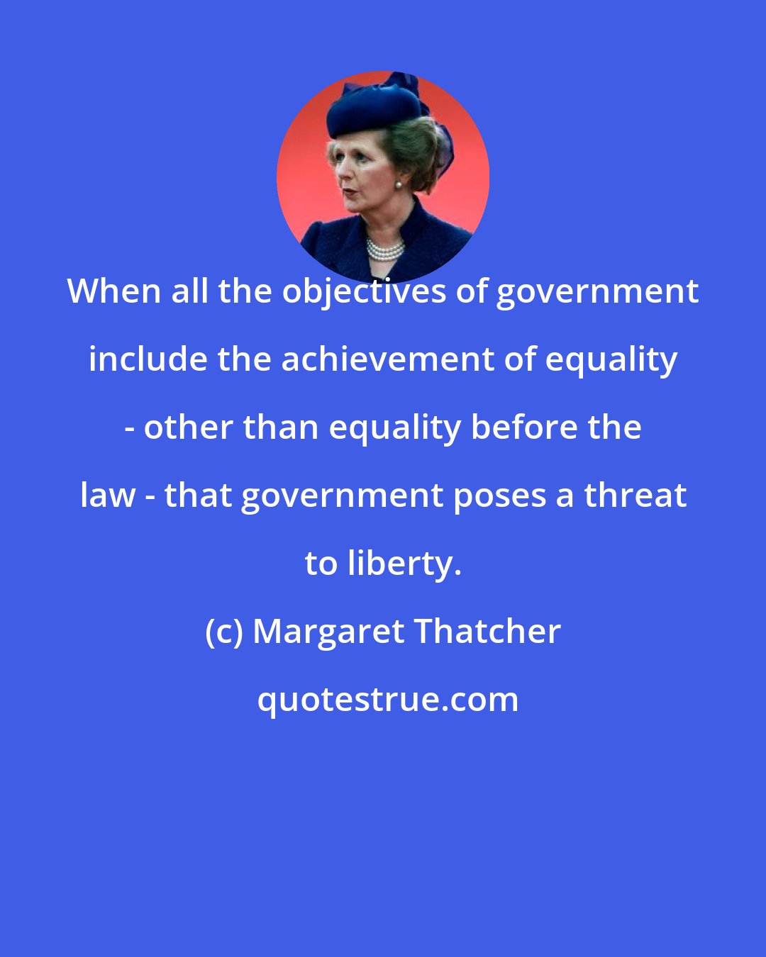 Margaret Thatcher: When all the objectives of government include the achievement of equality - other than equality before the law - that government poses a threat to liberty.