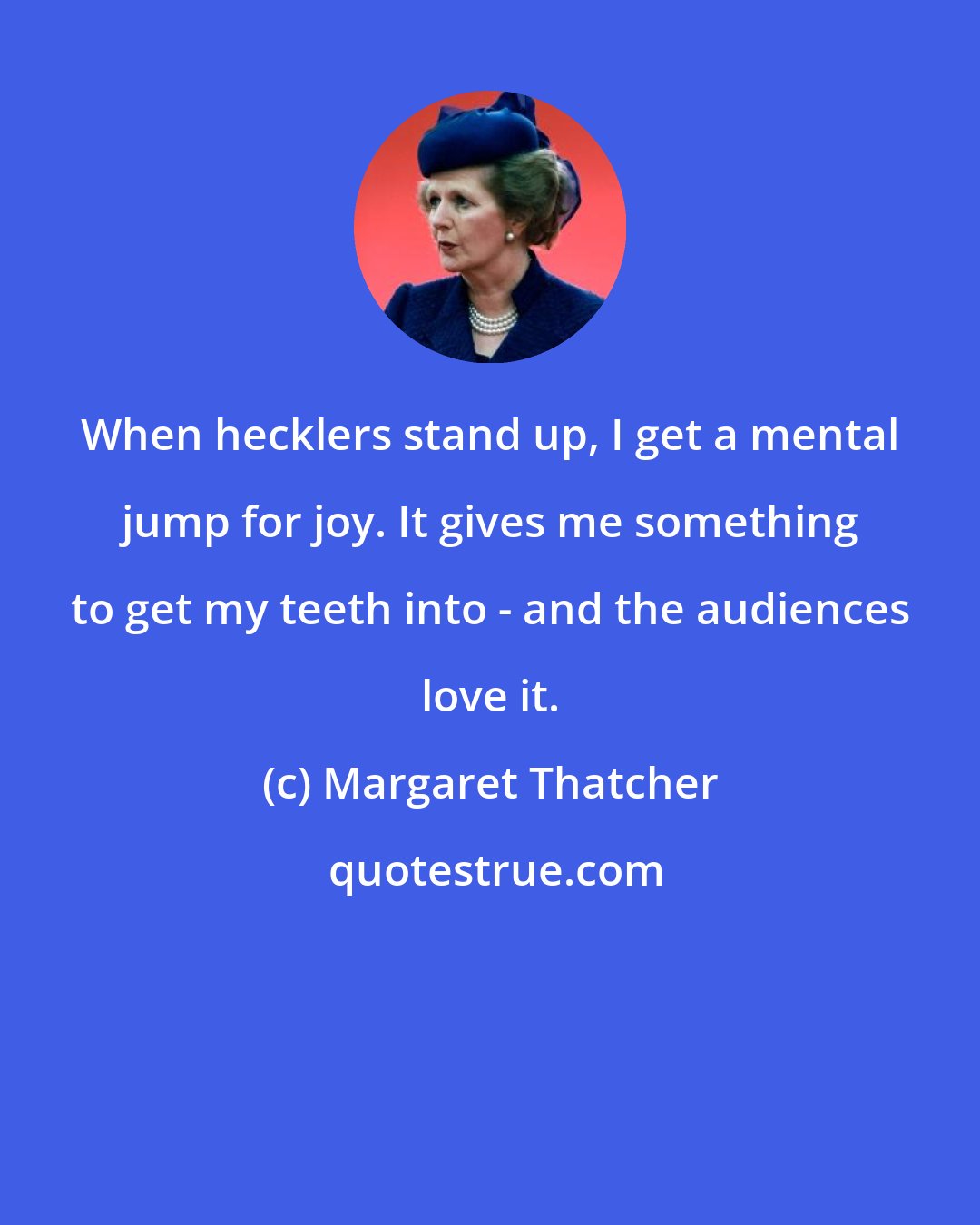 Margaret Thatcher: When hecklers stand up, I get a mental jump for joy. It gives me something to get my teeth into - and the audiences love it.