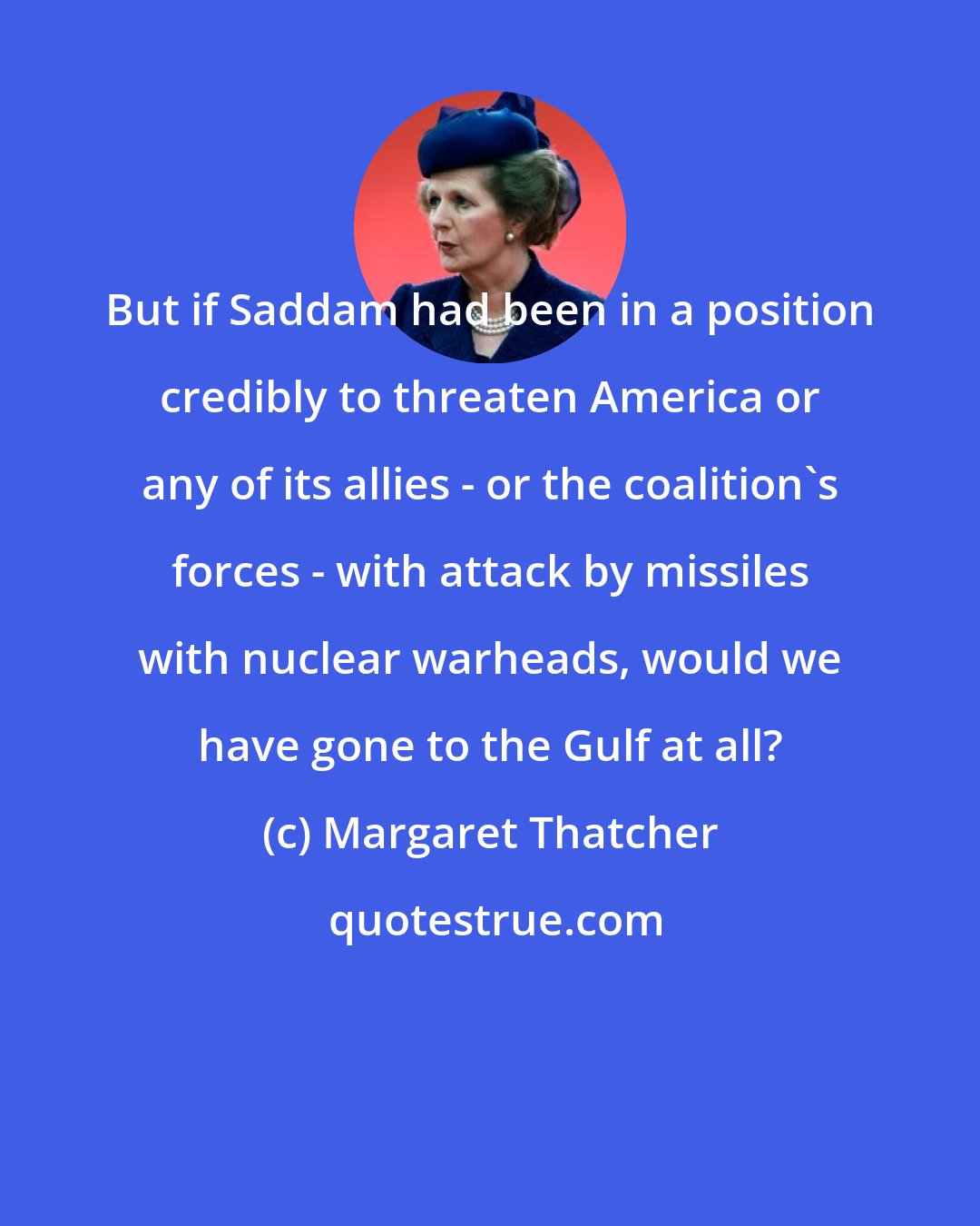 Margaret Thatcher: But if Saddam had been in a position credibly to threaten America or any of its allies - or the coalition's forces - with attack by missiles with nuclear warheads, would we have gone to the Gulf at all?