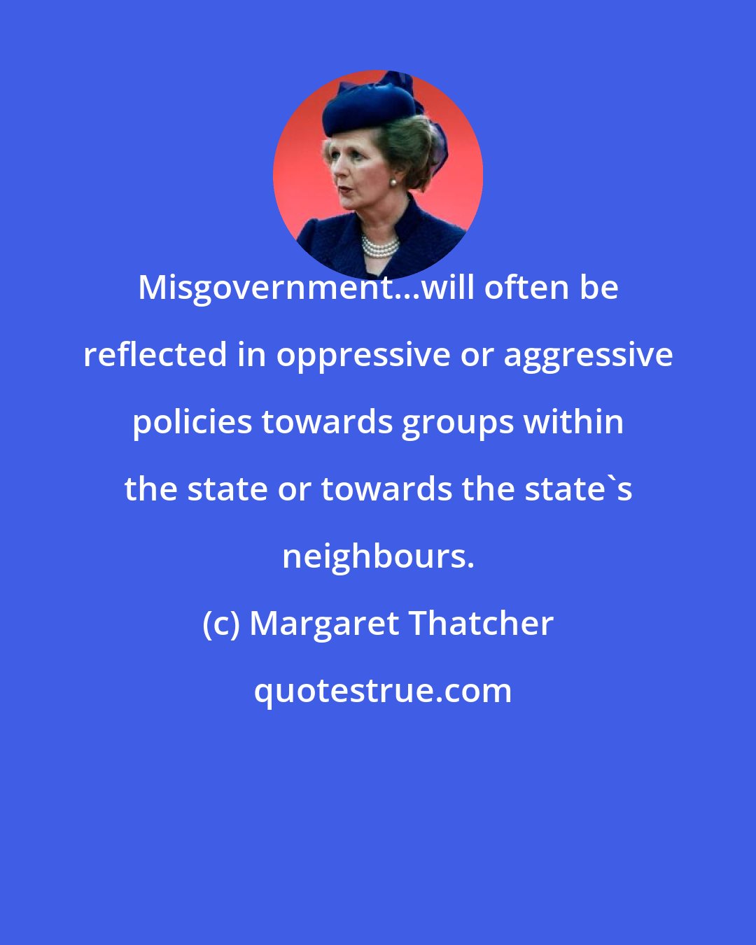 Margaret Thatcher: Misgovernment...will often be reflected in oppressive or aggressive policies towards groups within the state or towards the state's neighbours.