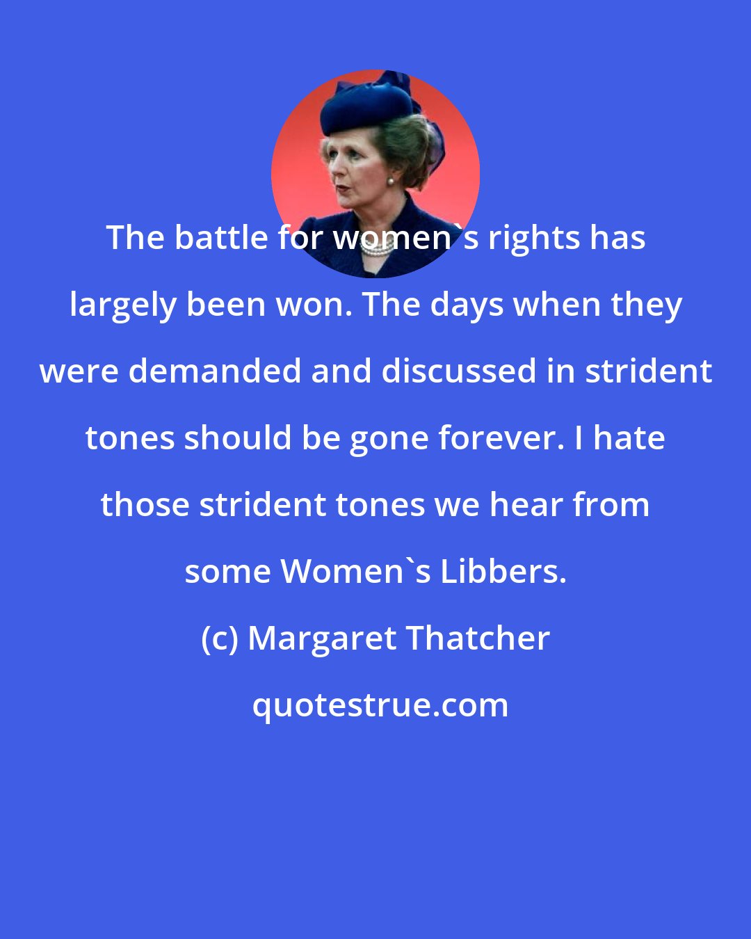 Margaret Thatcher: The battle for women's rights has largely been won. The days when they were demanded and discussed in strident tones should be gone forever. I hate those strident tones we hear from some Women's Libbers.