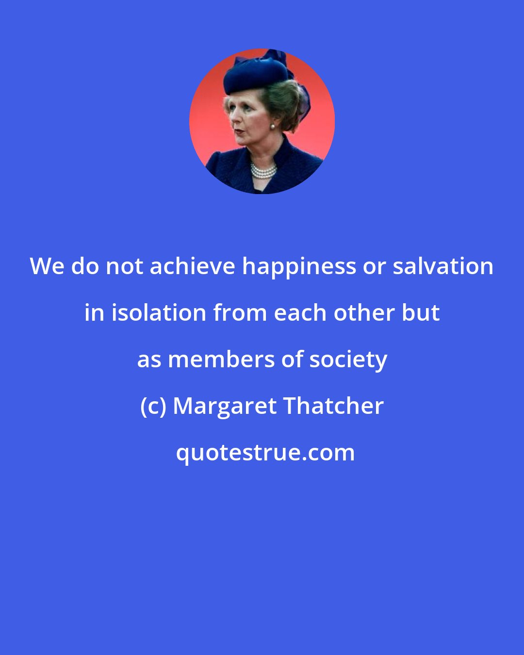 Margaret Thatcher: We do not achieve happiness or salvation in isolation from each other but as members of society