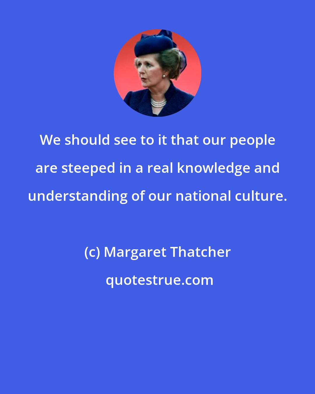 Margaret Thatcher: We should see to it that our people are steeped in a real knowledge and understanding of our national culture.