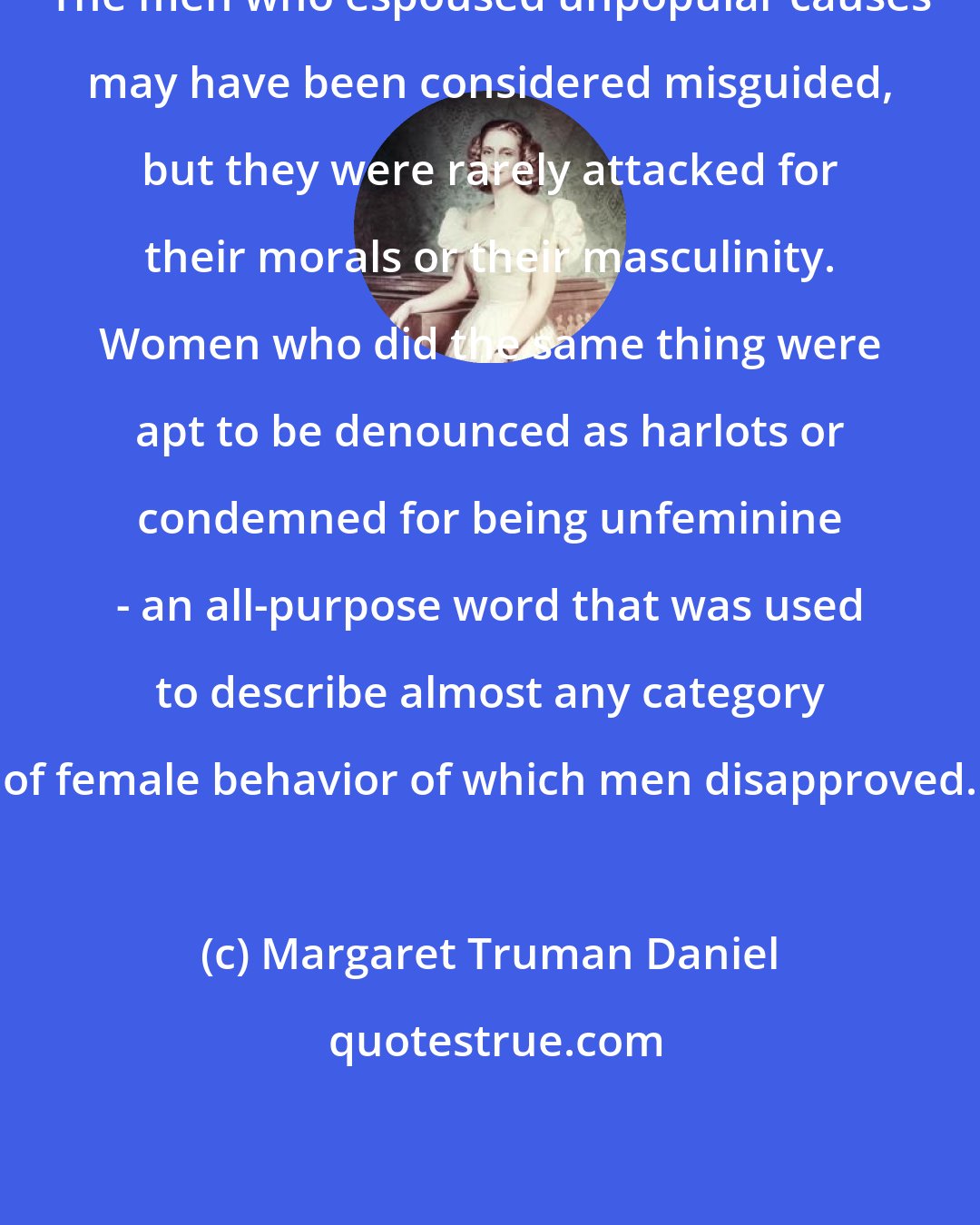 Margaret Truman Daniel: The men who espoused unpopular causes may have been considered misguided, but they were rarely attacked for their morals or their masculinity. Women who did the same thing were apt to be denounced as harlots or condemned for being unfeminine - an all-purpose word that was used to describe almost any category of female behavior of which men disapproved.