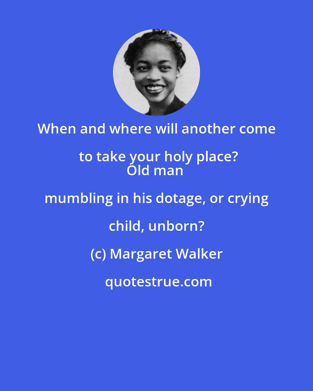 Margaret Walker: When and where will another come to take your holy place?
Old man mumbling in his dotage, or crying child, unborn?