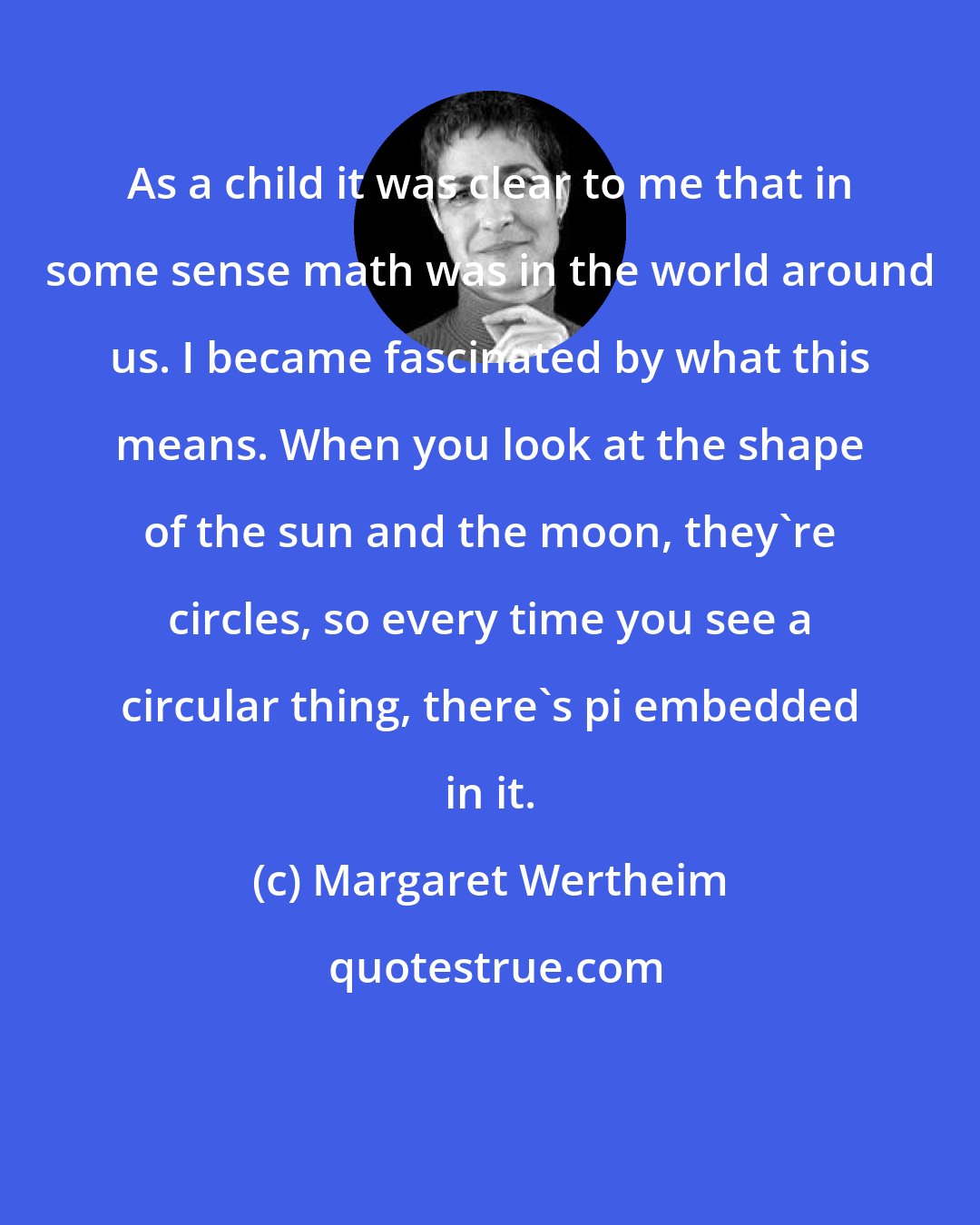 Margaret Wertheim: As a child it was clear to me that in some sense math was in the world around us. I became fascinated by what this means. When you look at the shape of the sun and the moon, they're circles, so every time you see a circular thing, there's pi embedded in it.