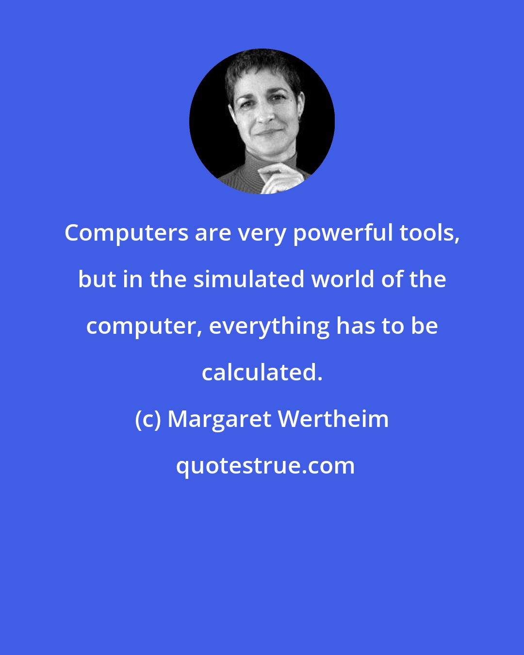 Margaret Wertheim: Computers are very powerful tools, but in the simulated world of the computer, everything has to be calculated.