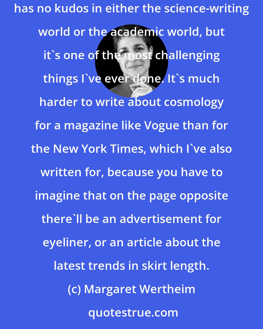 Margaret Wertheim: For ten years, I wrote regular columns about science for women's magazines, and to my knowledge I'm the only person in the world who can say that. This has no kudos in either the science-writing world or the academic world, but it's one of the most challenging things I've ever done. It's much harder to write about cosmology for a magazine like Vogue than for the New York Times, which I've also written for, because you have to imagine that on the page opposite there'll be an advertisement for eyeliner, or an article about the latest trends in skirt length.