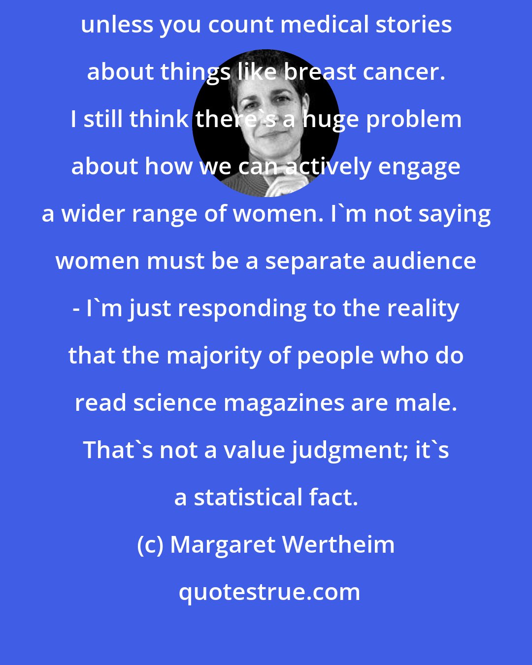 Margaret Wertheim: I don't know of any science writing going on in women's magazines, unless you count medical stories about things like breast cancer. I still think there's a huge problem about how we can actively engage a wider range of women. I'm not saying women must be a separate audience - I'm just responding to the reality that the majority of people who do read science magazines are male. That's not a value judgment; it's a statistical fact.