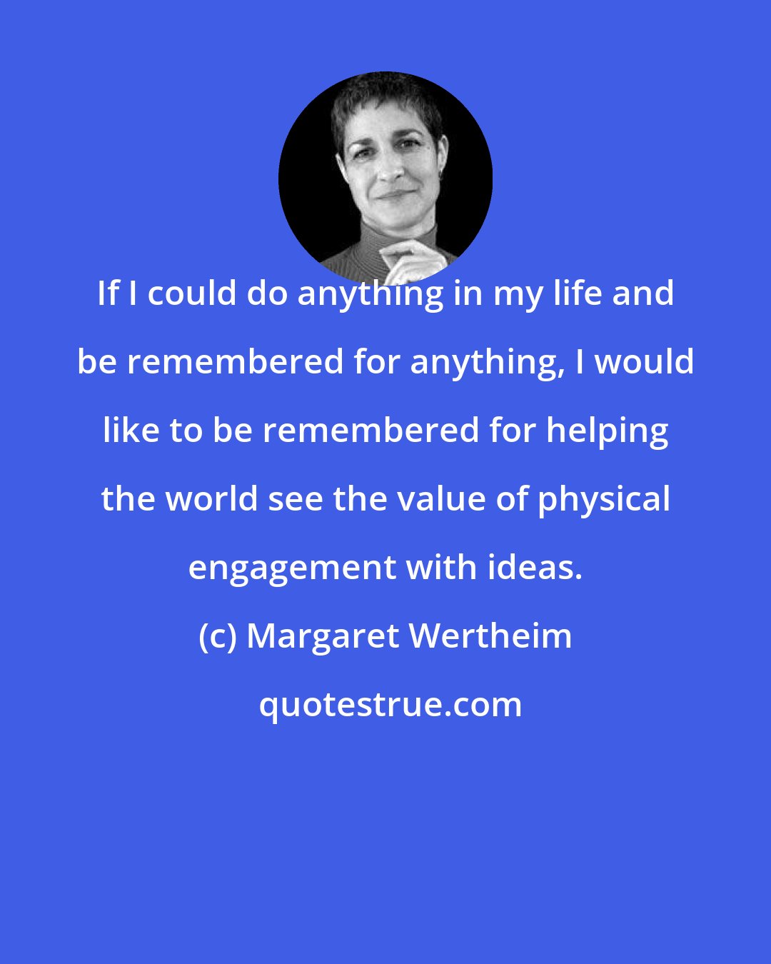 Margaret Wertheim: If I could do anything in my life and be remembered for anything, I would like to be remembered for helping the world see the value of physical engagement with ideas.