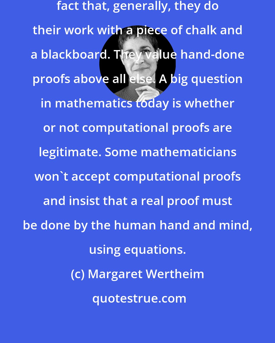 Margaret Wertheim: Mathematicians are proud of the fact that, generally, they do their work with a piece of chalk and a blackboard. They value hand-done proofs above all else. A big question in mathematics today is whether or not computational proofs are legitimate. Some mathematicians won't accept computational proofs and insist that a real proof must be done by the human hand and mind, using equations.