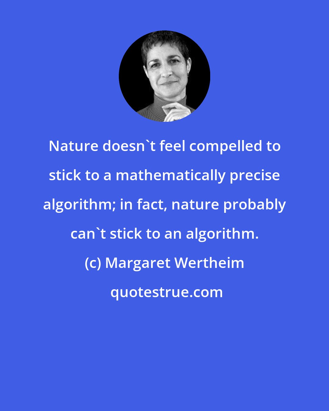 Margaret Wertheim: Nature doesn't feel compelled to stick to a mathematically precise algorithm; in fact, nature probably can't stick to an algorithm.