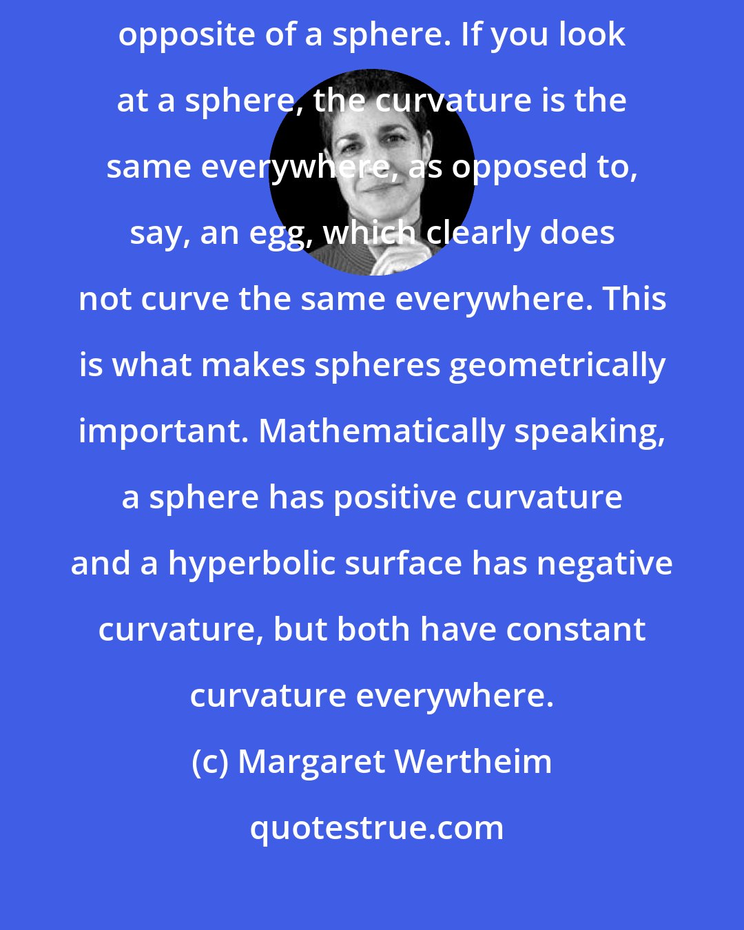 Margaret Wertheim: One way to think about a pure hyperbolic surface is that it's the geometric opposite of a sphere. If you look at a sphere, the curvature is the same everywhere, as opposed to, say, an egg, which clearly does not curve the same everywhere. This is what makes spheres geometrically important. Mathematically speaking, a sphere has positive curvature and a hyperbolic surface has negative curvature, but both have constant curvature everywhere.