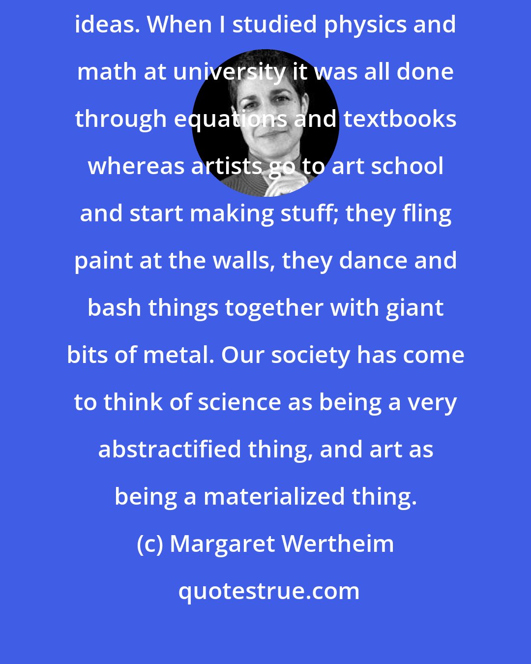 Margaret Wertheim: Seeing and playing with physical objects can enable access to symbolic ideas. When I studied physics and math at university it was all done through equations and textbooks whereas artists go to art school and start making stuff; they fling paint at the walls, they dance and bash things together with giant bits of metal. Our society has come to think of science as being a very abstractified thing, and art as being a materialized thing.