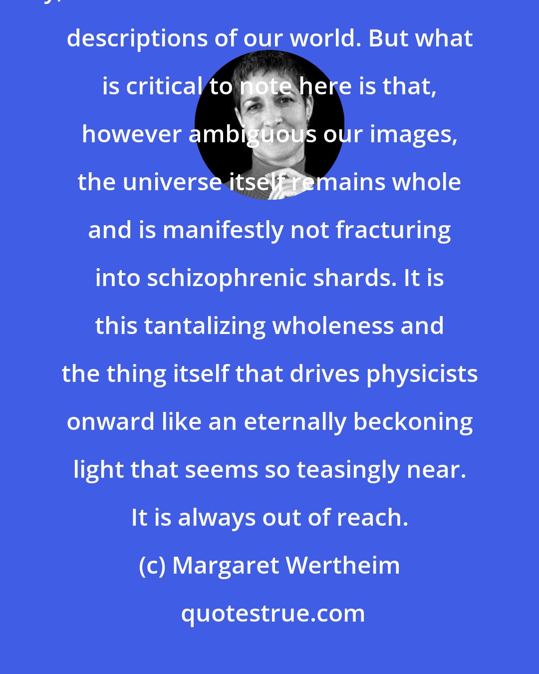 Margaret Wertheim: Wave particle duality is a core feature of our world. Or rather, we should say, it is a core feature of our mathematical descriptions of our world. But what is critical to note here is that, however ambiguous our images, the universe itself remains whole and is manifestly not fracturing into schizophrenic shards. It is this tantalizing wholeness and the thing itself that drives physicists onward like an eternally beckoning light that seems so teasingly near. It is always out of reach.