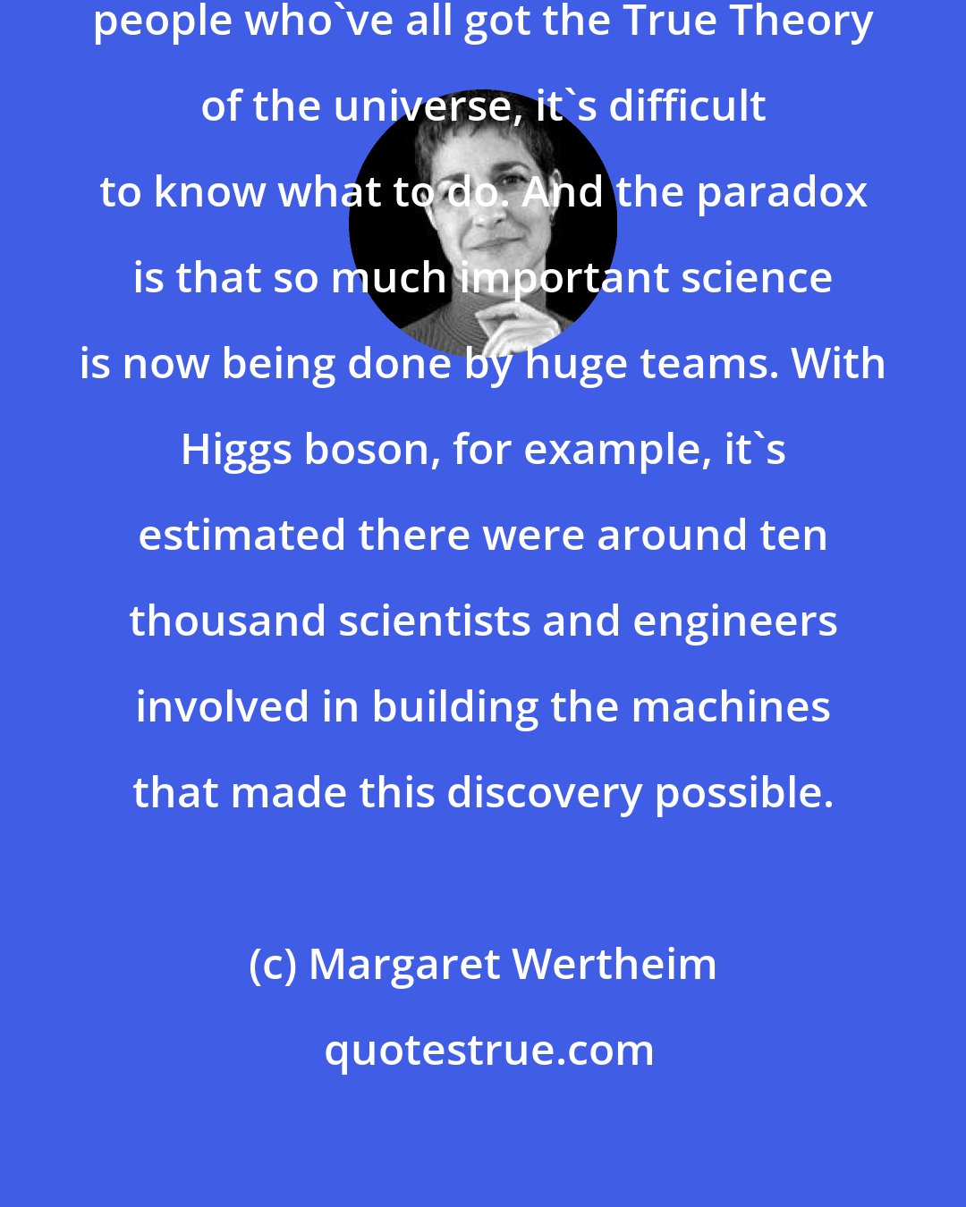 Margaret Wertheim: When you're in a room with twenty people who've all got the True Theory of the universe, it's difficult to know what to do. And the paradox is that so much important science is now being done by huge teams. With Higgs boson, for example, it's estimated there were around ten thousand scientists and engineers involved in building the machines that made this discovery possible.