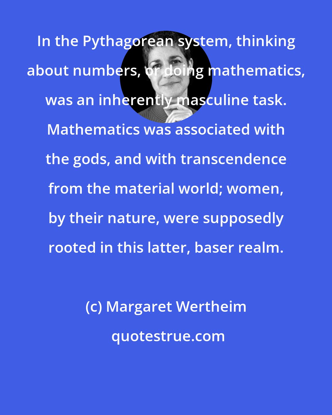 Margaret Wertheim: In the Pythagorean system, thinking about numbers, or doing mathematics, was an inherently masculine task. Mathematics was associated with the gods, and with transcendence from the material world; women, by their nature, were supposedly rooted in this latter, baser realm.