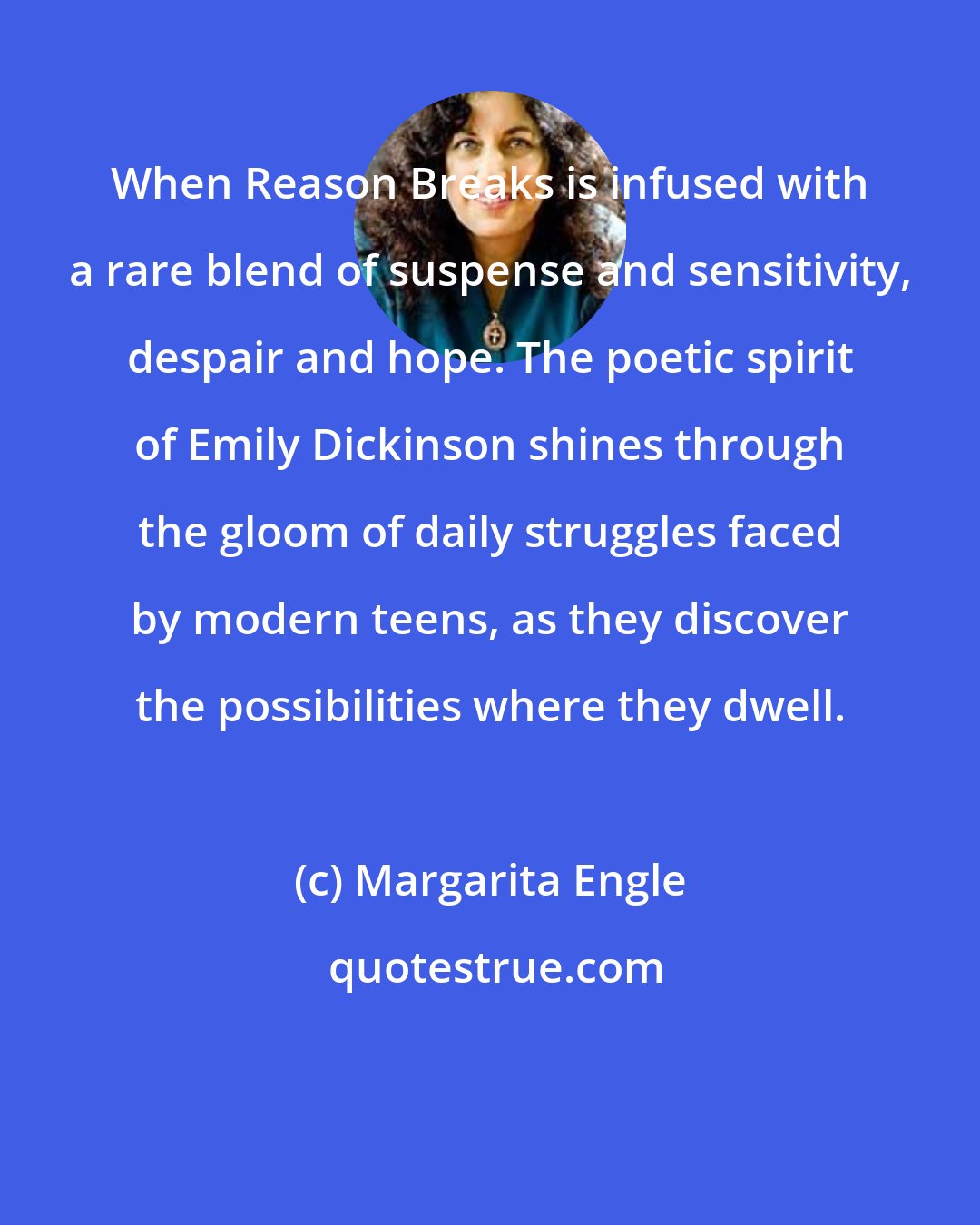 Margarita Engle: When Reason Breaks is infused with a rare blend of suspense and sensitivity, despair and hope. The poetic spirit of Emily Dickinson shines through the gloom of daily struggles faced by modern teens, as they discover the possibilities where they dwell.