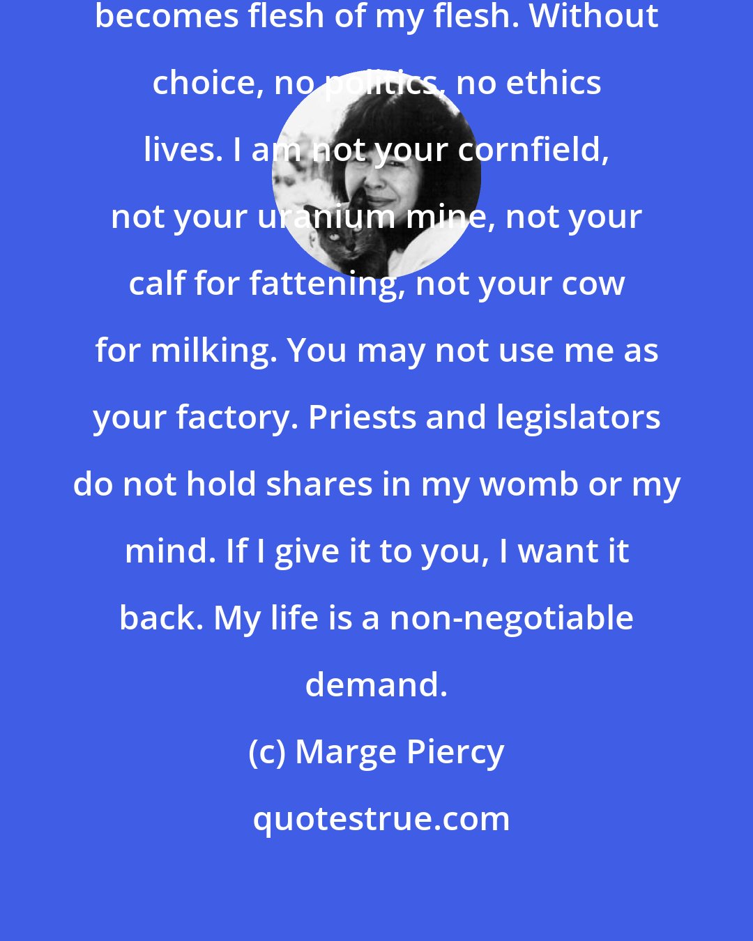 Marge Piercy: I will choose what enters me, what becomes flesh of my flesh. Without choice, no politics, no ethics lives. I am not your cornfield, not your uranium mine, not your calf for fattening, not your cow for milking. You may not use me as your factory. Priests and legislators do not hold shares in my womb or my mind. If I give it to you, I want it back. My life is a non-negotiable demand.