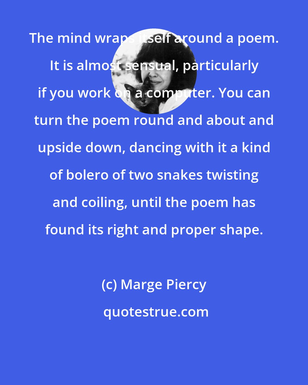 Marge Piercy: The mind wraps itself around a poem. It is almost sensual, particularly if you work on a computer. You can turn the poem round and about and upside down, dancing with it a kind of bolero of two snakes twisting and coiling, until the poem has found its right and proper shape.