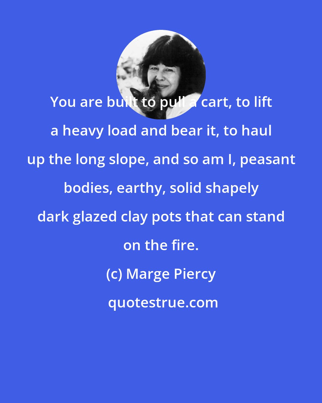 Marge Piercy: You are built to pull a cart, to lift a heavy load and bear it, to haul up the long slope, and so am I, peasant bodies, earthy, solid shapely dark glazed clay pots that can stand on the fire.