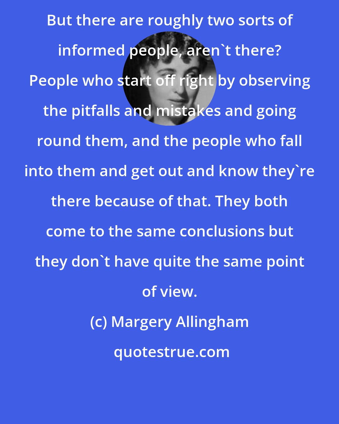 Margery Allingham: But there are roughly two sorts of informed people, aren't there? People who start off right by observing the pitfalls and mistakes and going round them, and the people who fall into them and get out and know they're there because of that. They both come to the same conclusions but they don't have quite the same point of view.