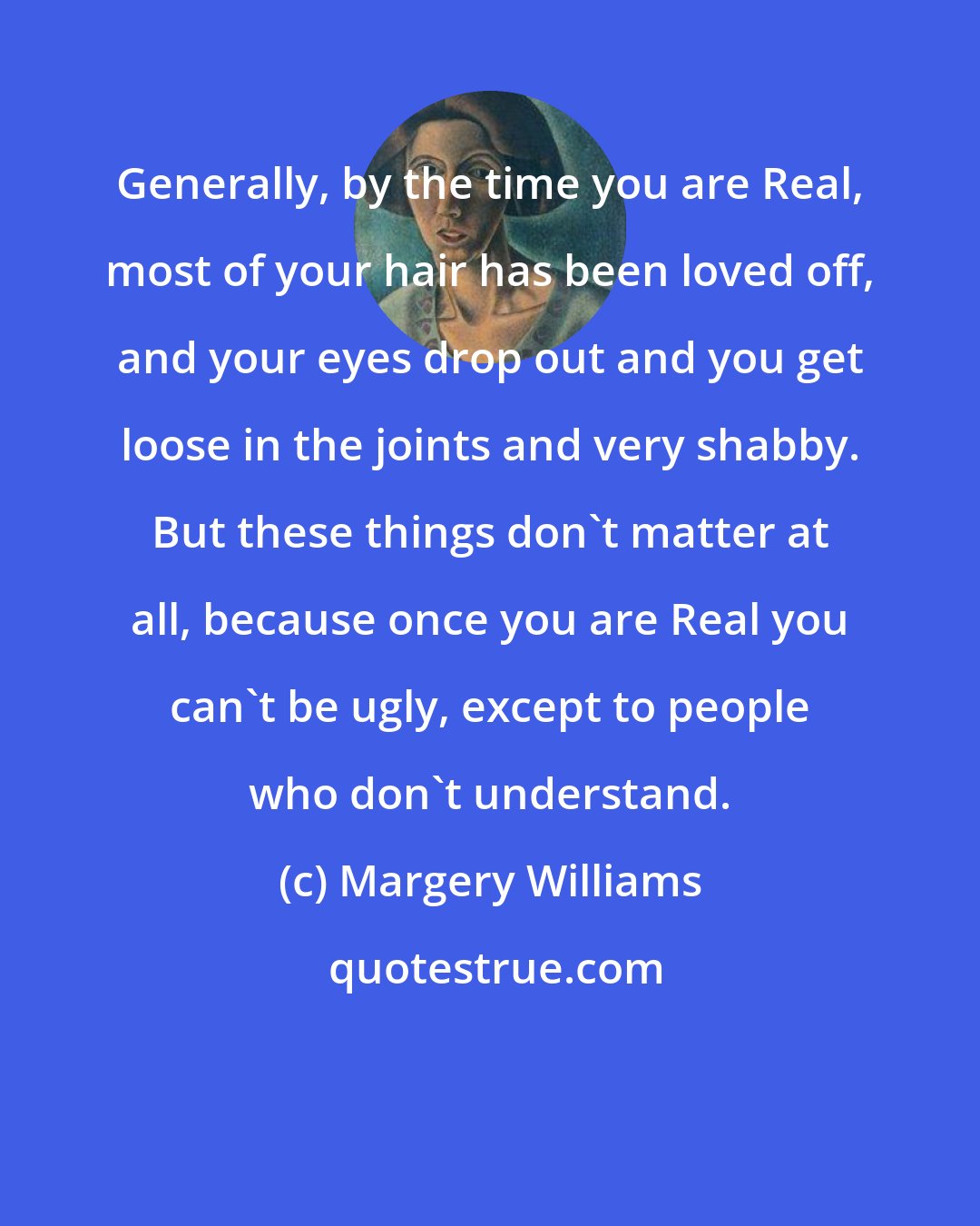 Margery Williams: Generally, by the time you are Real, most of your hair has been loved off, and your eyes drop out and you get loose in the joints and very shabby. But these things don't matter at all, because once you are Real you can't be ugly, except to people who don't understand.