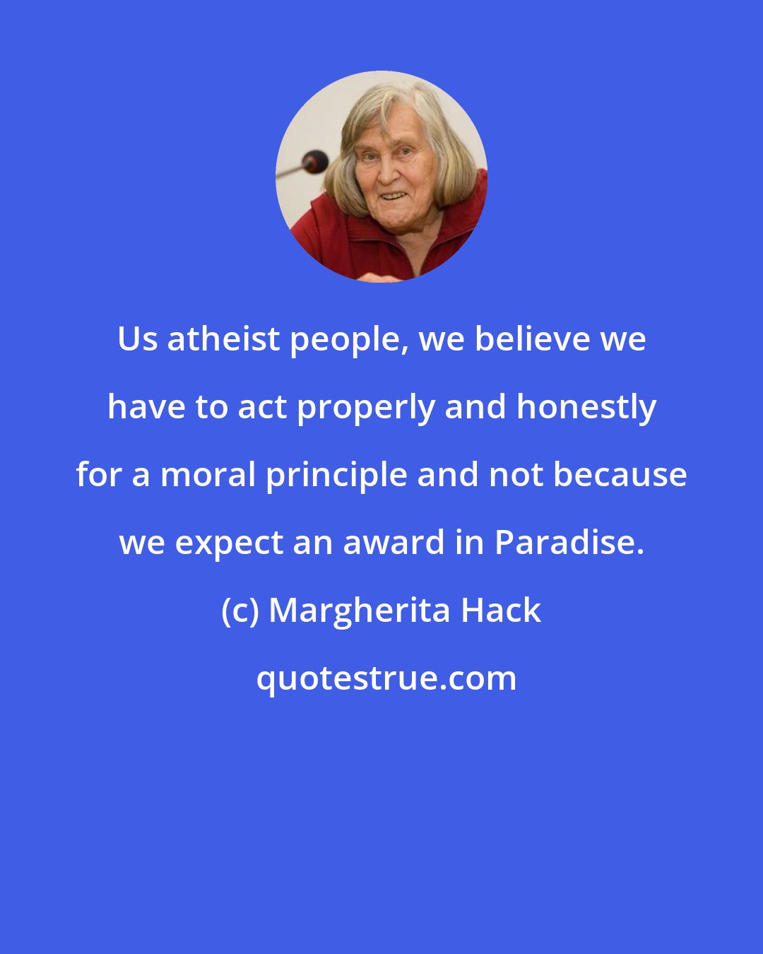 Margherita Hack: Us atheist people, we believe we have to act properly and honestly for a moral principle and not because we expect an award in Paradise.