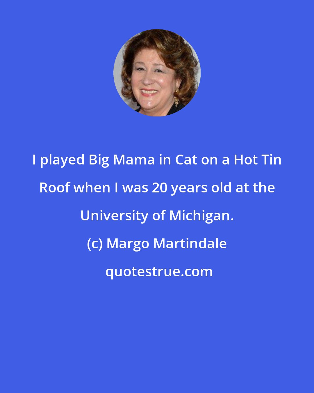 Margo Martindale: I played Big Mama in Cat on a Hot Tin Roof when I was 20 years old at the University of Michigan.