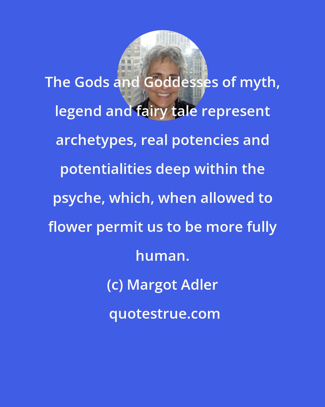 Margot Adler: The Gods and Goddesses of myth, legend and fairy tale represent archetypes, real potencies and potentialities deep within the psyche, which, when allowed to flower permit us to be more fully human.