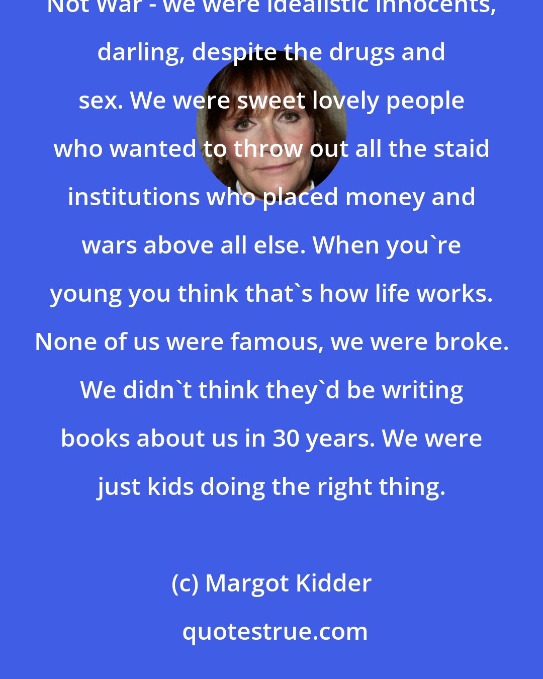 Margot Kidder: It was a wonderful time to be young. The 1960s didn't end until about 1976. We all believed in Make Love Not War - we were idealistic innocents, darling, despite the drugs and sex. We were sweet lovely people who wanted to throw out all the staid institutions who placed money and wars above all else. When you're young you think that's how life works. None of us were famous, we were broke. We didn't think they'd be writing books about us in 30 years. We were just kids doing the right thing.