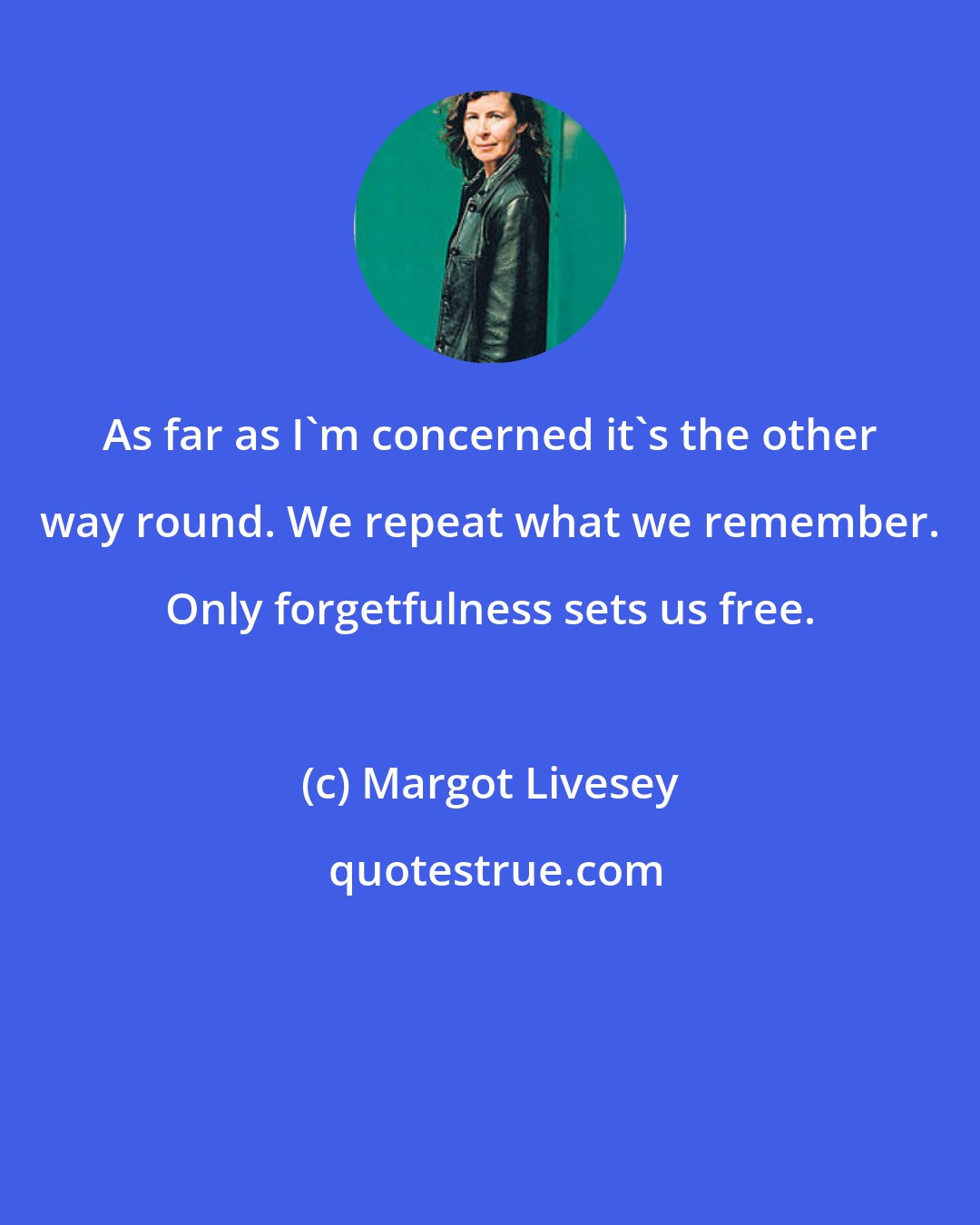 Margot Livesey: As far as I'm concerned it's the other way round. We repeat what we remember. Only forgetfulness sets us free.