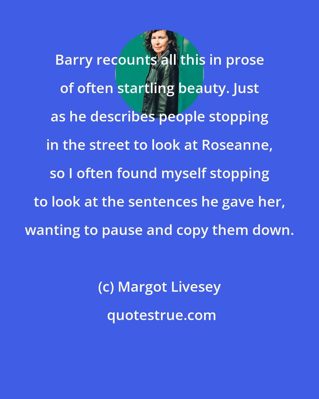 Margot Livesey: Barry recounts all this in prose of often startling beauty. Just as he describes people stopping in the street to look at Roseanne, so I often found myself stopping to look at the sentences he gave her, wanting to pause and copy them down.