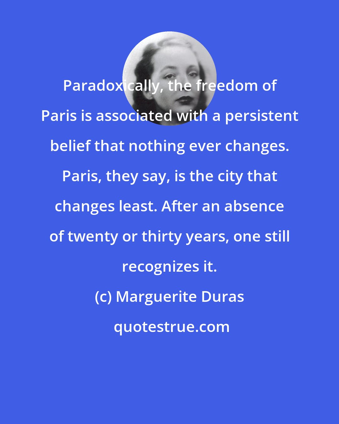 Marguerite Duras: Paradoxically, the freedom of Paris is associated with a persistent belief that nothing ever changes. Paris, they say, is the city that changes least. After an absence of twenty or thirty years, one still recognizes it.
