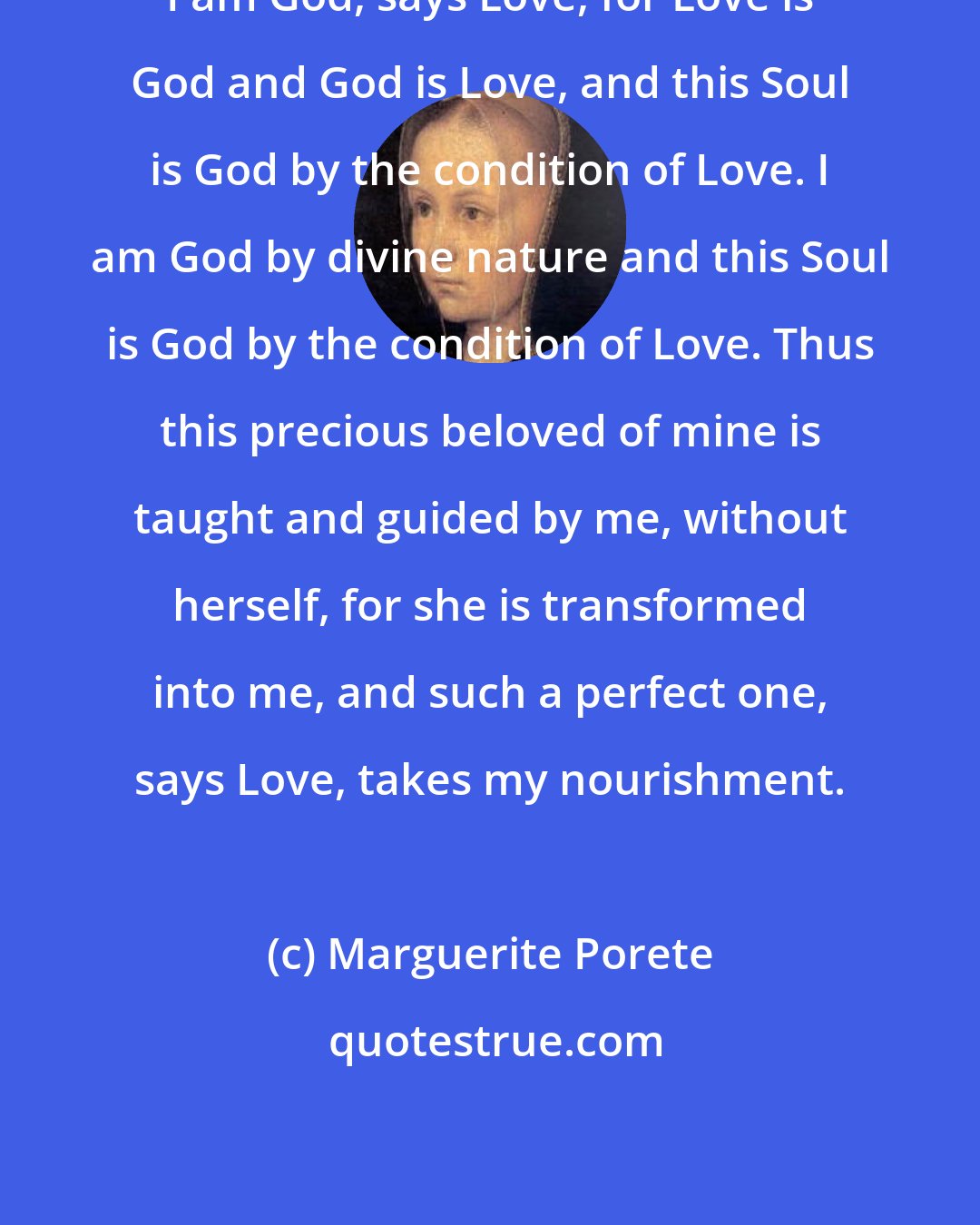 Marguerite Porete: I am God, says Love, for Love is God and God is Love, and this Soul is God by the condition of Love. I am God by divine nature and this Soul is God by the condition of Love. Thus this precious beloved of mine is taught and guided by me, without herself, for she is transformed into me, and such a perfect one, says Love, takes my nourishment.