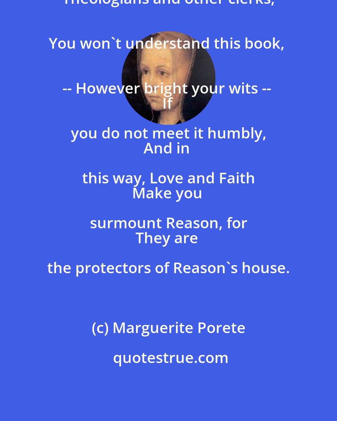 Marguerite Porete: Theologians and other clerks, 
You won't understand this book, 
-- However bright your wits -- 
If you do not meet it humbly, 
And in this way, Love and Faith 
Make you surmount Reason, for 
They are the protectors of Reason's house.