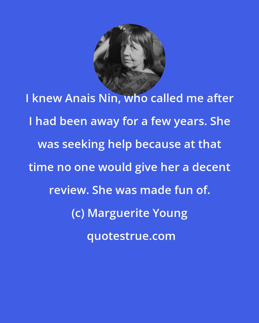 Marguerite Young: I knew Anais Nin, who called me after I had been away for a few years. She was seeking help because at that time no one would give her a decent review. She was made fun of.