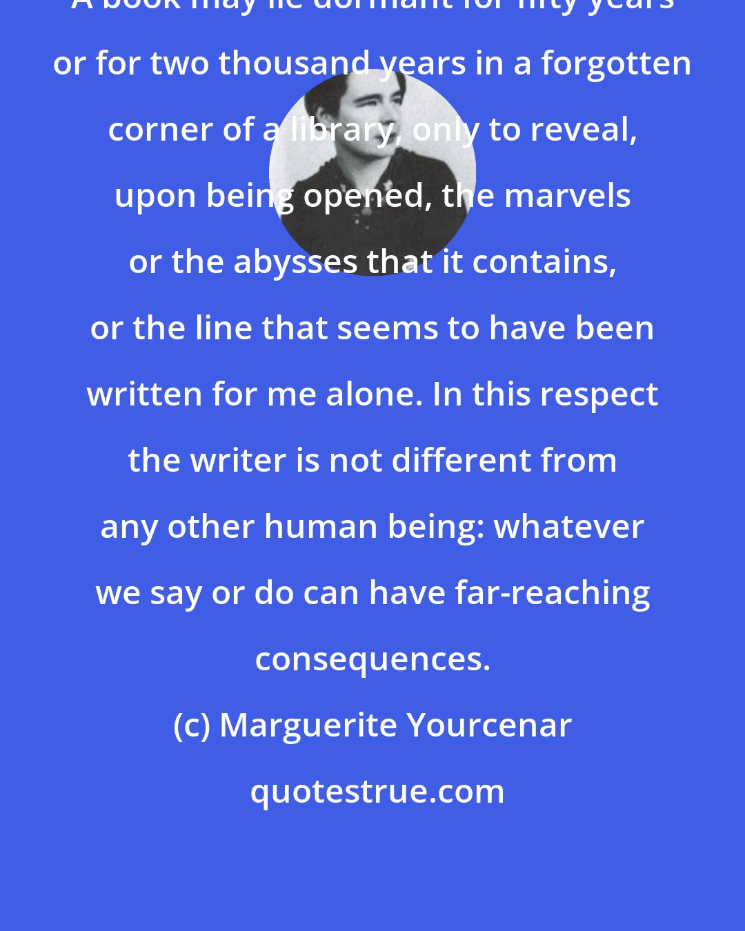 Marguerite Yourcenar: A book may lie dormant for fifty years or for two thousand years in a forgotten corner of a library, only to reveal, upon being opened, the marvels or the abysses that it contains, or the line that seems to have been written for me alone. In this respect the writer is not different from any other human being: whatever we say or do can have far-reaching consequences.