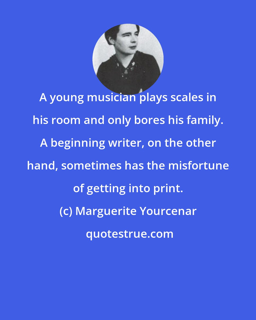 Marguerite Yourcenar: A young musician plays scales in his room and only bores his family. A beginning writer, on the other hand, sometimes has the misfortune of getting into print.