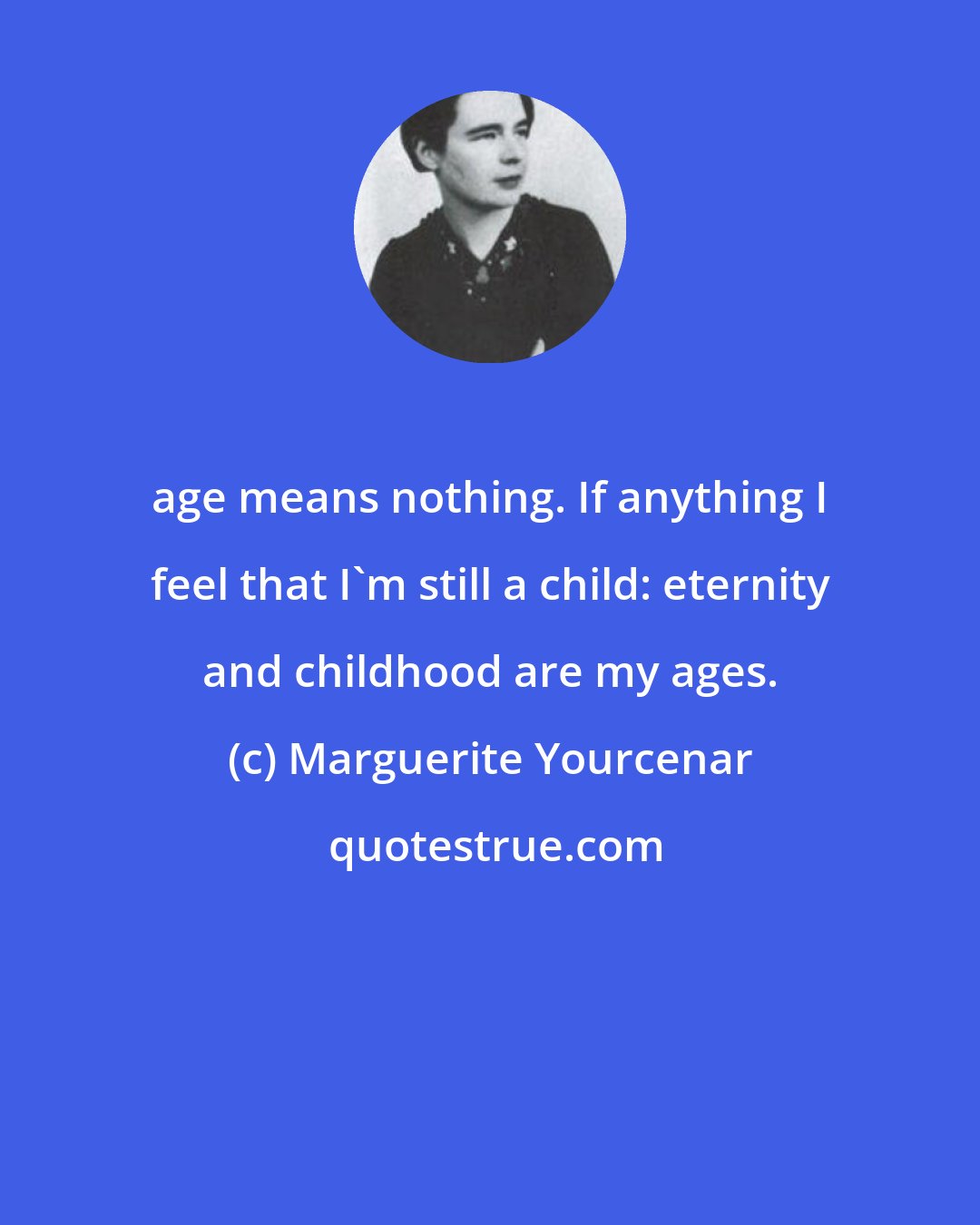 Marguerite Yourcenar: age means nothing. If anything I feel that I'm still a child: eternity and childhood are my ages.