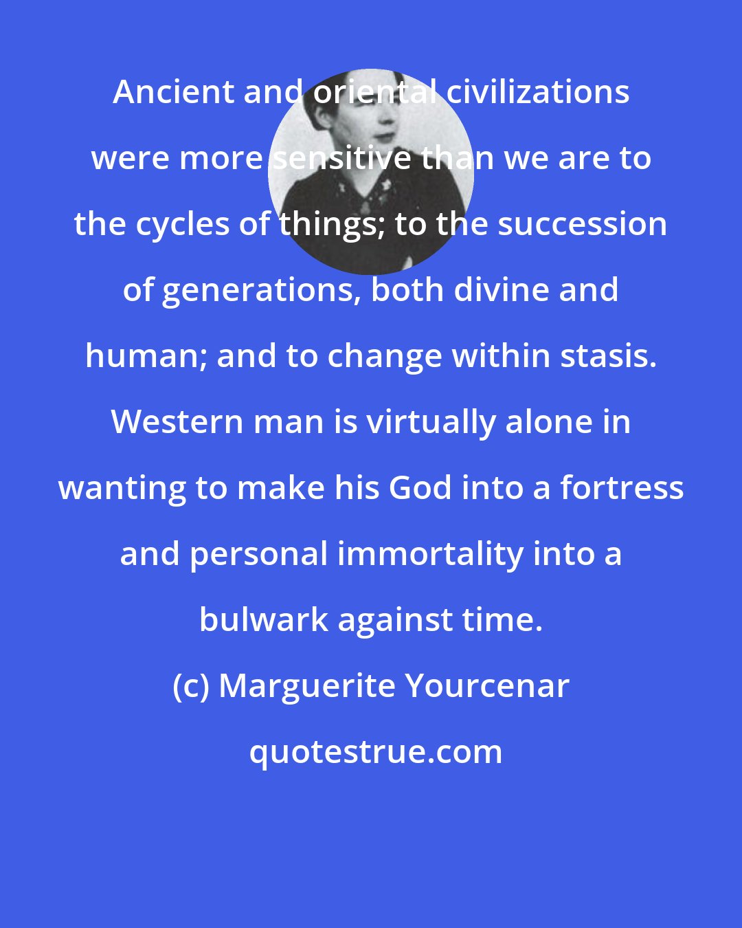 Marguerite Yourcenar: Ancient and oriental civilizations were more sensitive than we are to the cycles of things; to the succession of generations, both divine and human; and to change within stasis. Western man is virtually alone in wanting to make his God into a fortress and personal immortality into a bulwark against time.