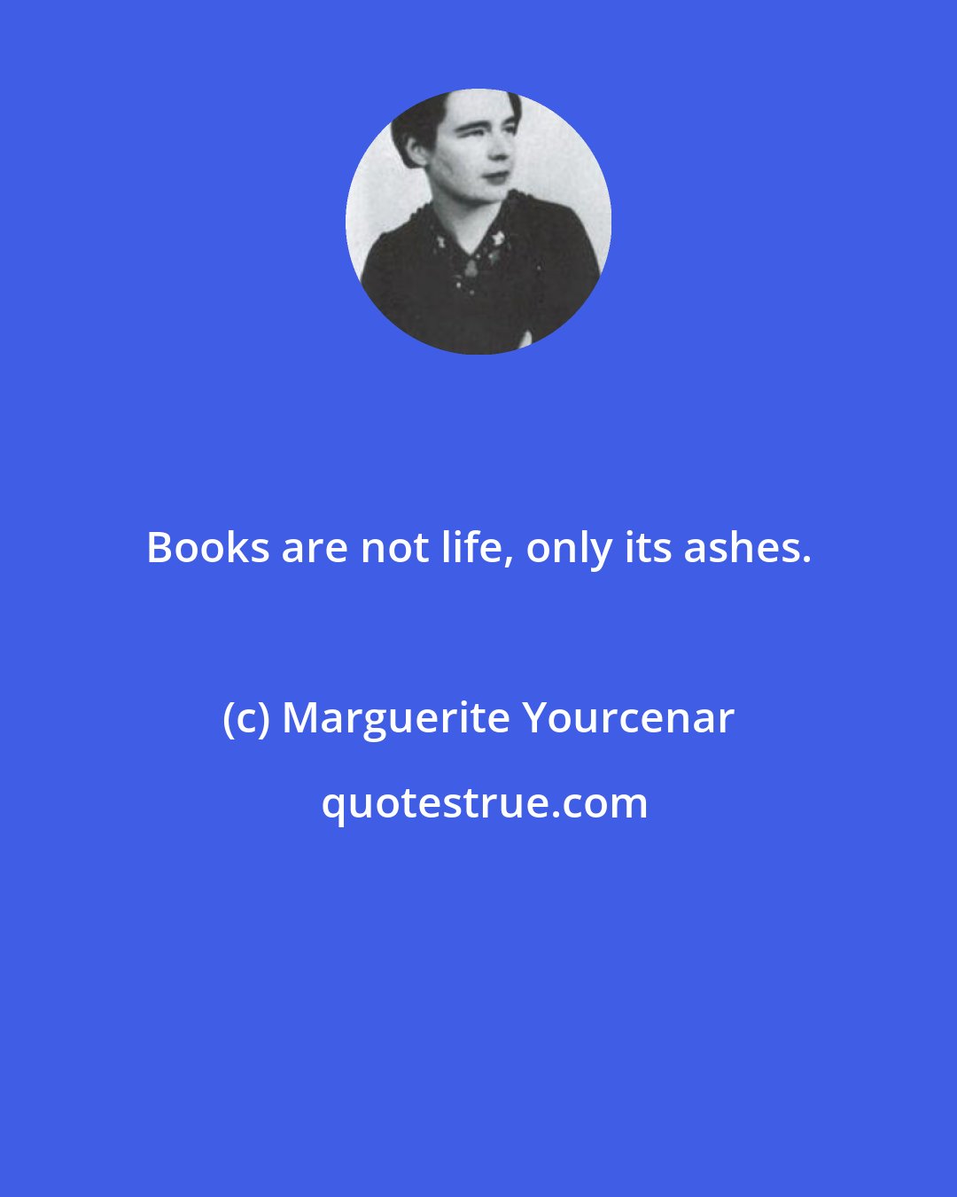 Marguerite Yourcenar: Books are not life, only its ashes.