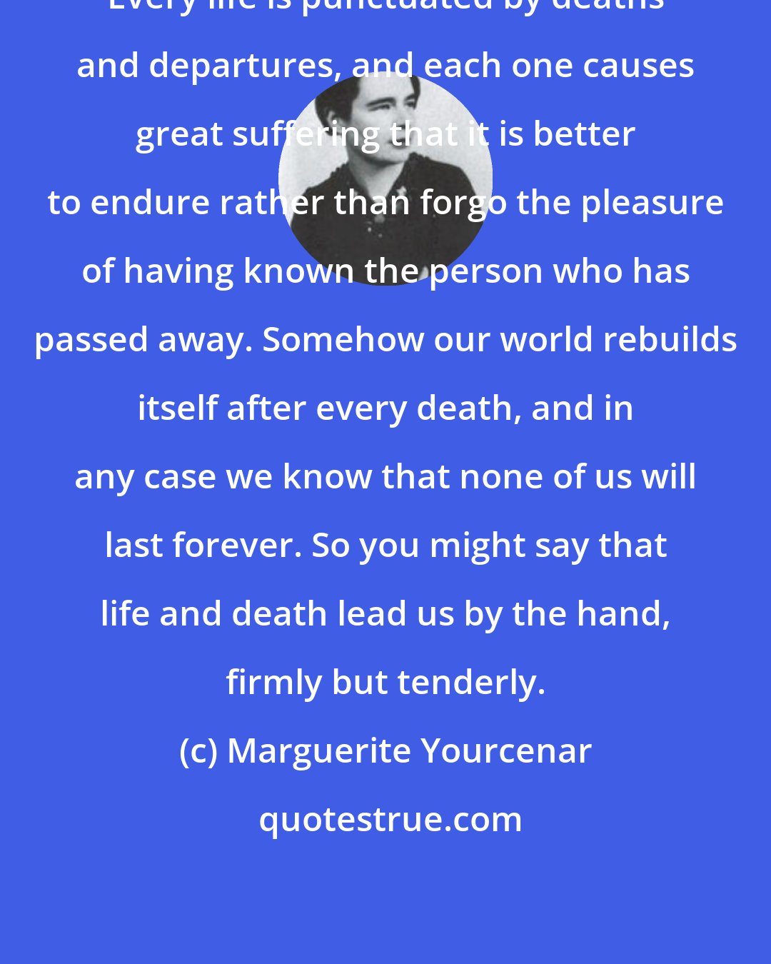 Marguerite Yourcenar: Every life is punctuated by deaths and departures, and each one causes great suffering that it is better to endure rather than forgo the pleasure of having known the person who has passed away. Somehow our world rebuilds itself after every death, and in any case we know that none of us will last forever. So you might say that life and death lead us by the hand, firmly but tenderly.