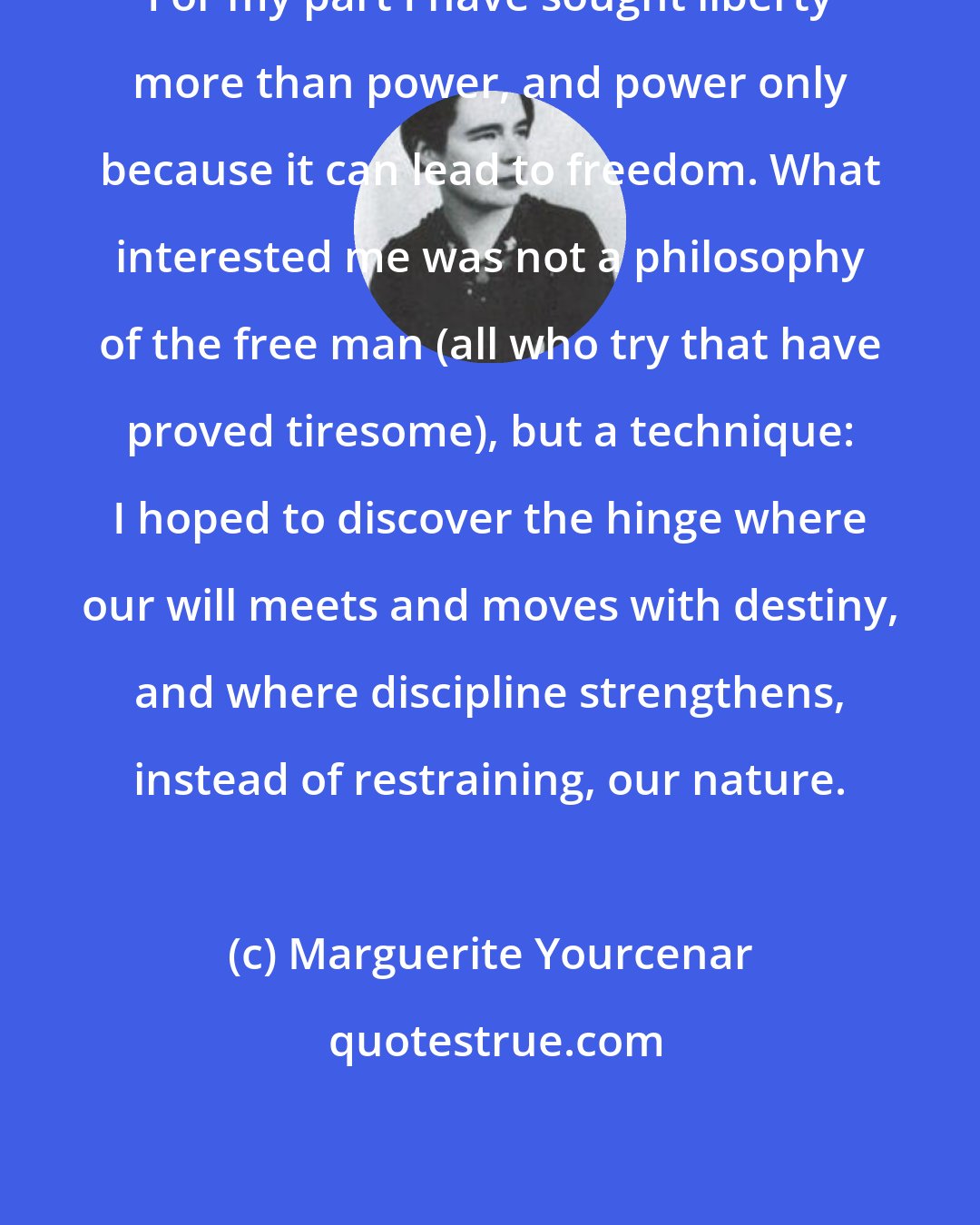 Marguerite Yourcenar: For my part I have sought liberty more than power, and power only because it can lead to freedom. What interested me was not a philosophy of the free man (all who try that have proved tiresome), but a technique: I hoped to discover the hinge where our will meets and moves with destiny, and where discipline strengthens, instead of restraining, our nature.