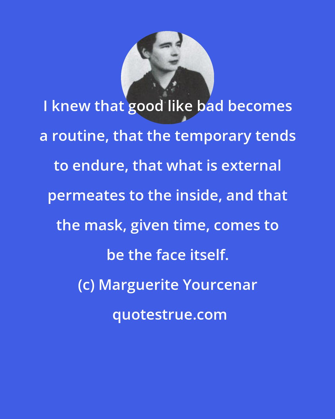 Marguerite Yourcenar: I knew that good like bad becomes a routine, that the temporary tends to endure, that what is external permeates to the inside, and that the mask, given time, comes to be the face itself.