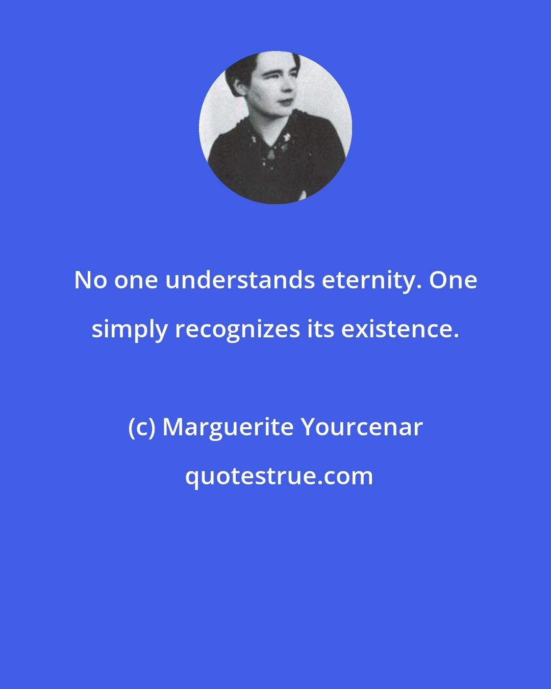 Marguerite Yourcenar: No one understands eternity. One simply recognizes its existence.