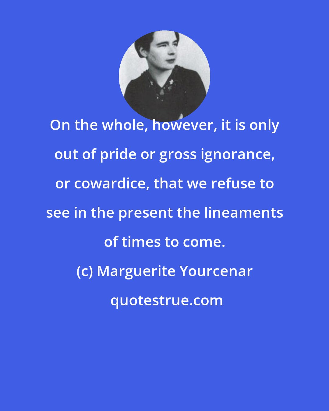 Marguerite Yourcenar: On the whole, however, it is only out of pride or gross ignorance, or cowardice, that we refuse to see in the present the lineaments of times to come.