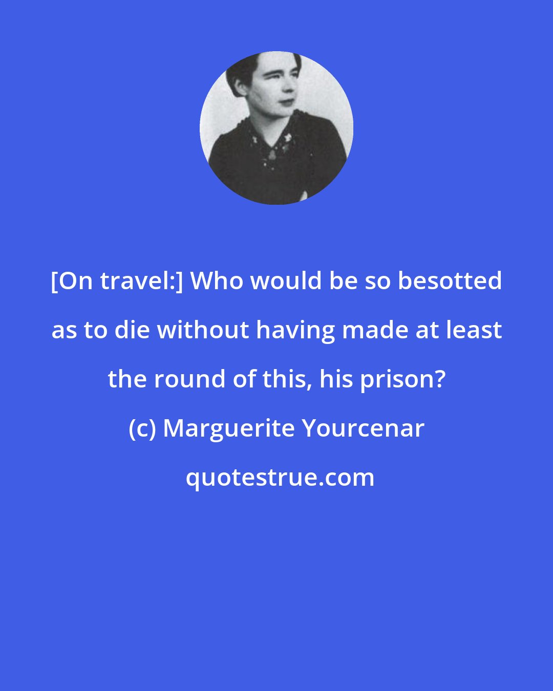 Marguerite Yourcenar: [On travel:] Who would be so besotted as to die without having made at least the round of this, his prison?