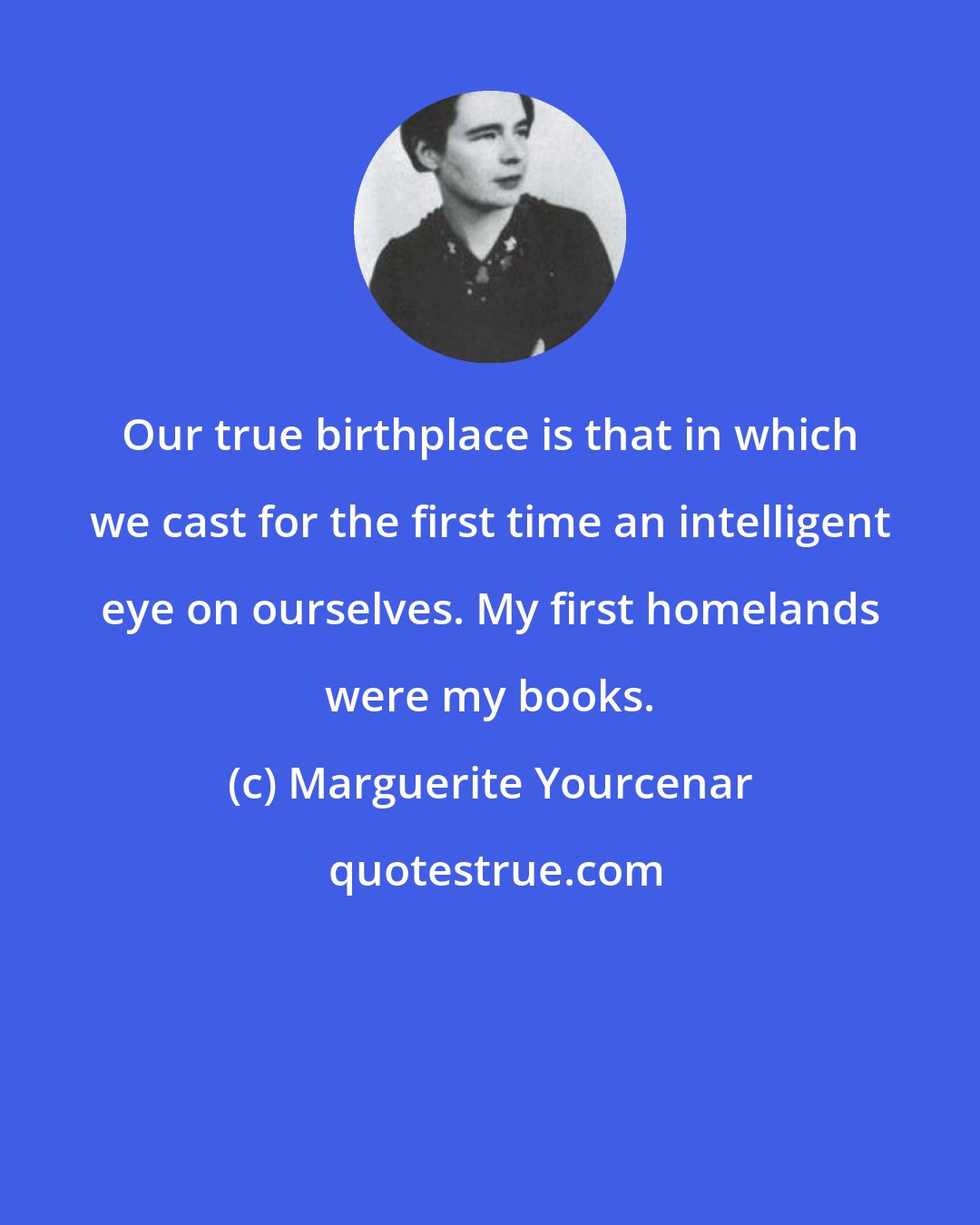 Marguerite Yourcenar: Our true birthplace is that in which we cast for the first time an intelligent eye on ourselves. My first homelands were my books.